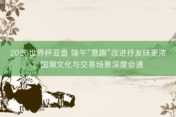 2026世界杯亚盘 端午“意趣”改进抒发味更浓,国潮文化与交易场景深度会通